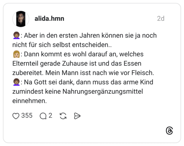 : Aber in den ersten Jahren können sie ja noch nicht für sich selbst entscheiden.. : Dann kommt es wohl darauf an, welches Elternteil gerade Zuhause ist und das Essen zubereitet. Mein Mann isst nach wie vor Fleisch. : Na Gott sei dank, dann muss das arme Kind zumindest keine Nahrungsergänzungsmittel einnehmen.