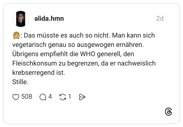 : Das müsste es auch so nicht. Man kann sich vegetarisch genau so ausgewogen ernähren. Übrigens empfiehlt die WHO generell, den Fleischkonsum zu begrenzen, da er nachweislich krebserregend ist. Stille.