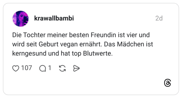 Die Tochter meiner besten Freundin ist vier und wird seit Geburt vegan ernährt. Das Mädchen ist kerngesund und hat top Blutwerte.