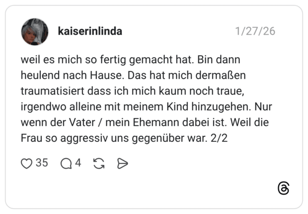 weil es mich so fertig gemacht hat. Bin dann heulend nach Hause. Das hat mich dermaßen traumatisiert dass ich mich kaum noch traue, irgendwo alleine mit meinem Kind hinzugehen. Nur wenn der Vater / mein Ehemann dabei ist. Weil die Frau so aggressiv uns gegenüber war. 2/2