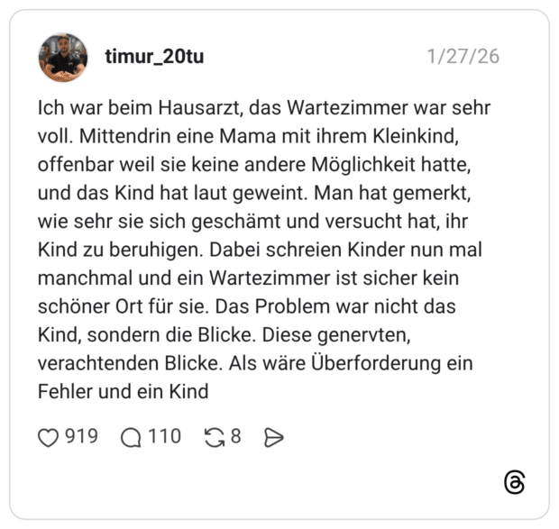 Ich war beim Hausarzt, das Wartezimmer war sehr voll. Mittendrin eine Mama mit ihrem Kleinkind, offenbar weil sie keine andere Möglichkeit hatte, und das Kind hat laut geweint. Man hat gemerkt, wie sehr sie sich geschämt und versucht hat, ihr Kind zu beruhigen. Dabei schreien Kinder nun mal manchmal und ein Wartezimmer ist sicher kein schöner Ort für sie. Das Problem war nicht das Kind, sondern die Blicke. Diese genervten, verachtenden Blicke. Als wäre Überforderung ein Fehler und ein Kind