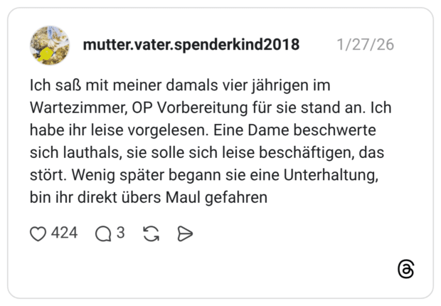 Ich saß mit meiner damals vier jährigen im Wartezimmer, OP Vorbereitung für sie stand an. Ich habe ihr leise vorgelesen. Eine Dame beschwerte sich lauthals, sie solle sich leise beschäftigen, das stört. Wenig später begann sie eine Unterhaltung, bin ihr direkt übers Maul gefahren