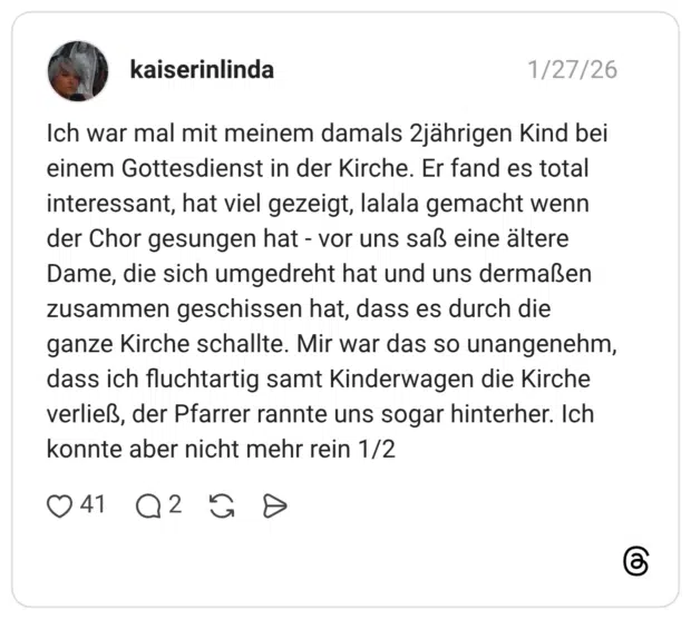 Ich war mal mit meinem damals 2jahrigen Kind bei einem Gottesdienst in der Kirche. Er fand es total interessant, hat viel gezeigt, lalala gemacht wenn der Chor gesungen hat - vor uns saß eine ältere Dame, die sich umgedreht hat und uns dermaßen zusammen geschissen hat, dass es durch die ganze Kirche schallte. Mir war das so unangenehm, dass ich fluchtartig samt Kinderwagen die Kirche verließ, der Pfarrer rannte uns sogar hinterher. Ich konnte aber nicht mehr rein 1/2