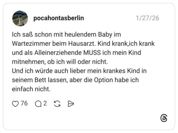Ich saß schon mit heulendem Baby im Wartezimmer beim Hausarzt. Kind krank, ich krank und als Alleinerziehende MUSS ich mein Kind mitnehmen, ob ich will oder nicht. Und ich würde auch lieber mein krankes Kind in seinem Bett lassen, aber die Option habe ich einfach nicht.