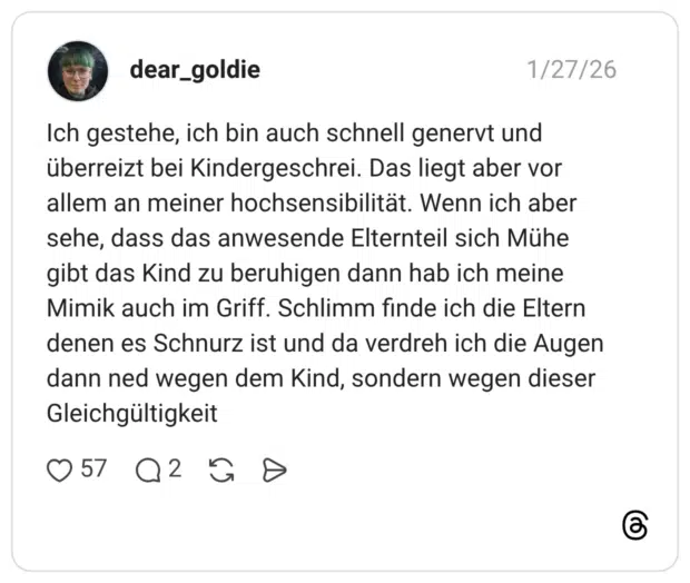 Ich gestehe, ich bin auch schnell genervt und überreizt bei Kindergeschrei. Das liegt aber vor allem an meiner hochsensibilität. Wenn ich aber sehe, dass das anwesende Elternteil sich Mühe gibt das Kind zu beruhigen dann hab ich meine Mimik auch im Griff. Schlimm finde ich die Eltern denen es Schnurz ist und da verdreh ich die Augen dann ned wegen dem Kind, sondern wegen dieser Gleichgültigkeit
