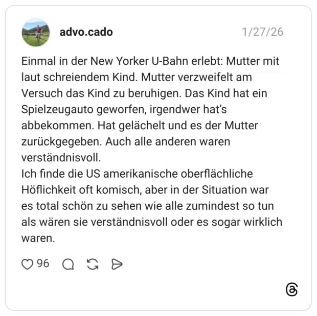 Einmal in der New Yorker U-Bahn erlebt: Mutter mit laut schreiendem Kind. Mutter verzweifelt am Versuch das Kind zu beruhigen. Das Kind hat ein Spielzeugauto geworfen, irgendwer hat's abbekommen. Hat gelächelt und es der Mutter zurückgegeben. Auch alle anderen waren verständnisvoll. Ich finde die US amerikanische oberflächliche Höflichkeit oft komisch, aber in der Situation war es total schön zu sehen wie alle zumindest so tun als wären sie verständnisvoll oder es sogar wirklich waren.