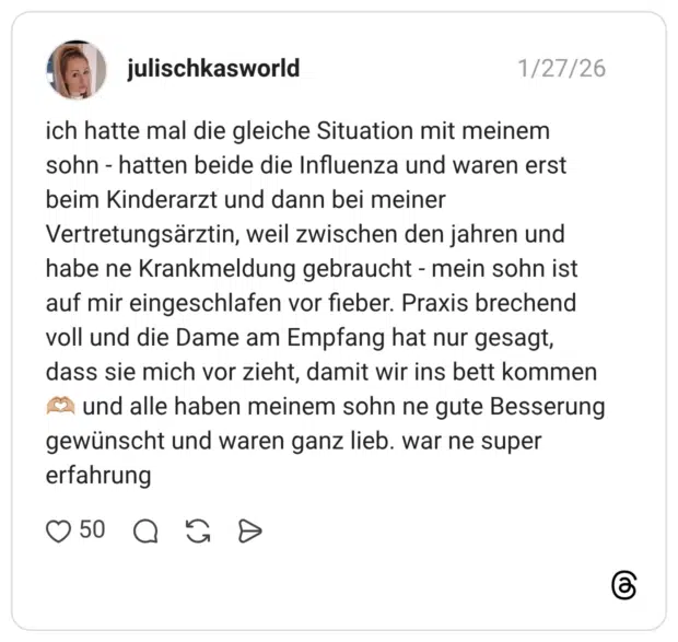 ich hatte mal die gleiche Situation mit meinem sohn - hatten beide die Influenza und waren erst beim Kinderarzt und dann bei meiner Vertretungsärztin, weil zwischen den jahren und habe ne Krankmeldung gebraucht - mein sohn ist auf mir eingeschlafen vor fieber. Praxis brechend voll und die Dame am Empfang hat nur gesagt, dass sie mich vor zieht, damit wir ins bett kommen und alle haben meinem sohn ne gute Besserung gewünscht und waren ganz lieb. war ne super erfahrung