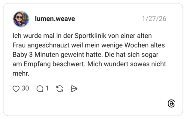 Ich wurde mal in der Sportklinik von einer alten Frau angeschnauzt weil mein wenige Wochen altes Baby 3 Minuten geweint hatte. Die hat sich sogar am Empfang beschwert. Mich wundert sowas nicht mehr.