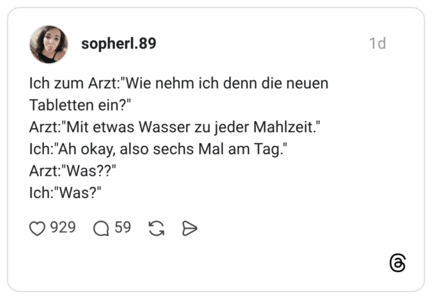 Ich zum Arzt:"Wie nehm ich denn die neuen Tabletten ein?" Arzt:"Mit etwas Wasser zu jeder Mahlzeit." Ich:"Ah okay, also sechs Mal am Tag." Arzt:"Was??" Ich:"Was?"