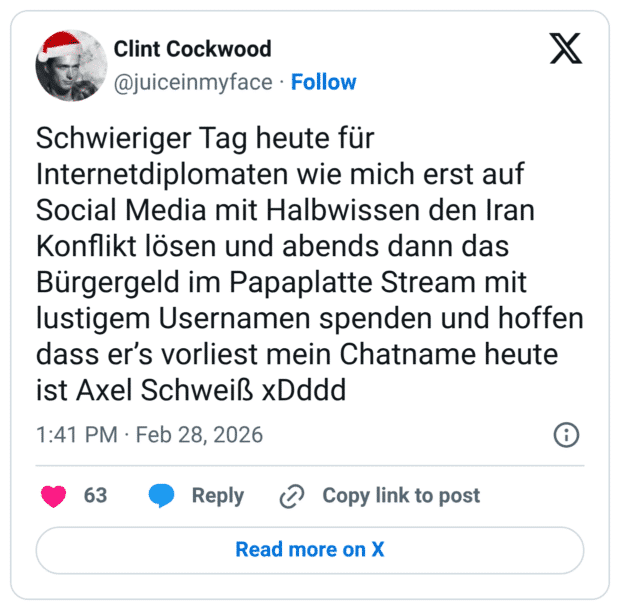 Schwieriger Tag heute für Internetdiplomaten wie mich erst auf Social Media mit Halbwissen den Iran Konflikt lösen und abends dann das Bürgergeld im Papaplatte Stream mit lustigem Usernamen spenden und hoffen dass er's vorliest mein Chatname heute ist Axel Schweiß