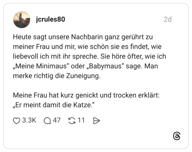 Heute sagt unsere Nachbarin ganz gerührt zu meiner Frau und mir, wie schön sie es findet, wie liebevoll ich mit ihr spreche. Sie höre öfter, wie ich „Meine Minimaus" oder „Babymaus" sage. Man merke richtig die Zuneigung. Meine Frau hat kurz genickt und trocken erklärt: „Er meint damit die Katze.