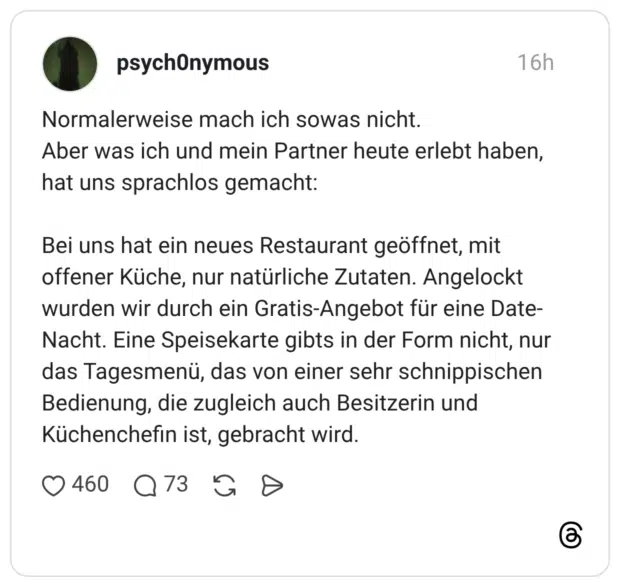 Normalerweise mach ich sowas nicht. Aber was ich und mein Partner heute erlebt haben, hat uns sprachlos gemacht: Bei uns hat ein neues Restaurant geöffnet, mit offener Küche, nur natürliche Zutaten. Angelockt wurden wir durch ein Gratis-Angebot für eine Date- Nacht. Eine Speisekarte gibts in der Form nicht, nur das Tagesmenü, das von einer sehr schnippischen Bedienung, die zugleich auch Besitzerin und Küchenchefin ist, gebracht wird.