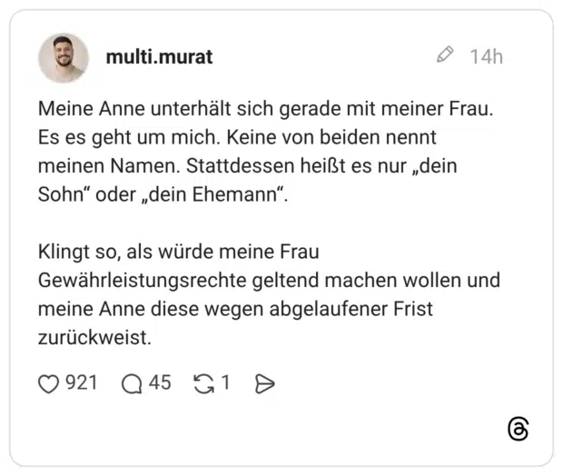 Meine Anne unterhält sich gerade mit meiner Frau. Es es geht um mich. Keine von beiden nennt meinen Namen. Stattdessen heißt es nur „dein Sohn" oder „dein Ehemann" Klingt so, als würde meine Frau Gewährleistungsrechte geltend machen wollen und meine Anne diese wegen abgelaufener Frist zurückweist.