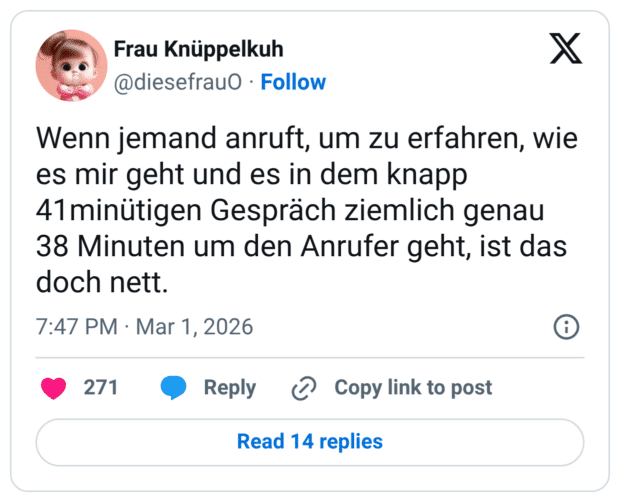 Wenn jemand anruft, um zu erfahren, wie es mir geht und es in dem knapp 41minütigen Gespräch ziemlich genau 38 Minuten um den Anrufer geht, ist das doch nett.