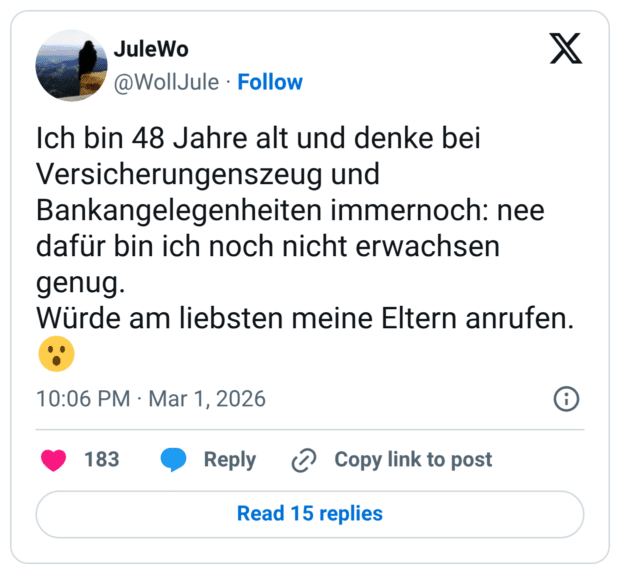 Ich bin 48 Jahre alt und denke bei Versicherungenszeug und Bankangelegenheiten immernoch: nee dafür bin ich noch nicht erwachsen genug. Würde am liebsten meine Eltern anrufen. 😮