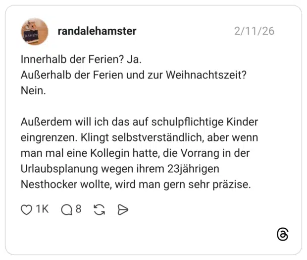 Innerhalb der Ferien? Ja. Außerhalb der Ferien und zur Weihnachtszeit? Nein. Außerdem will ich das auf schulpflichtige Kinder eingrenzen. Klingt selbstverständlich, aber wenn man mal eine Kollegin hatte, die Vorrang in der Urlaubsplanung wegen ihrem 23jährigen Nesthocker wollte, wird man gern sehr präzise.