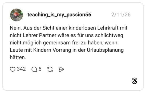 Nein. Aus der Sicht einer kinderlosen Lehrkraft mit nicht Lehrer Partner wäre es für uns schlichtweg nicht möglich gemeinsam frei zu haben, wenn Leute mit Kindern Vorrang in der Urlaubsplanung hätten.
