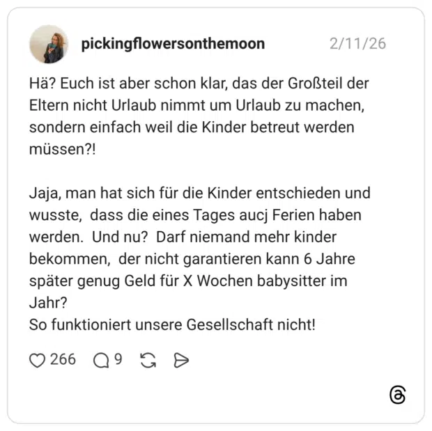 Hä? Euch ist aber schon klar, das der Großteil der Eltern nicht Urlaub nimmt um Urlaub zu machen, sondern einfach weil die Kinder betreut werden müssen?! Jaja, man hat sich für die Kinder entschieden und wusste, dass die eines Tages aucj Ferien haben werden. Und nu? Darf niemand mehr kinder bekommen, der nicht garantieren kann 6 Jahre später genug Geld für X Wochen babysitter im Jahr? So funktioniert unsere Gesellschaft nicht!