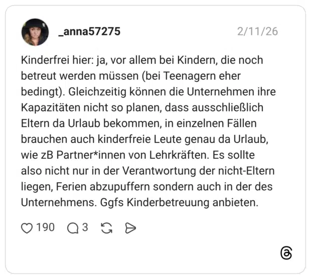 Kinderfrei hier: ja, vor allem bei Kindern, die noch betreut werden müssen (bei Teenagern eher bedingt). Gleichzeitig können die Unternehmen ihre Kapazitäten nicht so planen, dass ausschließlich Eltern da Urlaub bekommen, in einzelnen Fällen brauchen auch kinderfreie Leute genau da Urlaub, wie zB Partner*innen von Lehrkräften. Es sollte also nicht nur in der Verantwortung der nicht-Eltern liegen, Ferien abzupuffern sondern auch in der des Unternehmens. Ggfs Kinderbetreuung anbieten.