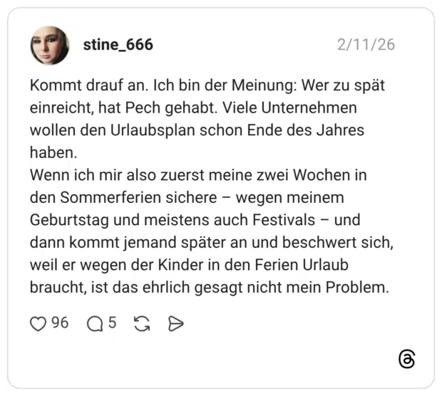 Kommt drauf an. Ich bin der Meinung: Wer zu spät einreicht, hat Pech gehabt. Viele Unternehmen wollen den Urlaubsplan schon Ende des Jahres haben. Wenn ich mir also zuerst meine zwei Wochen in den Sommerferien sichere - wegen meinem Geburtstag und meistens auch Festivals - und dann kommt jemand später an und beschwert sich, weil er wegen der Kinder in den Ferien Urlaub braucht, ist das ehrlich gesagt nicht mein Problem.