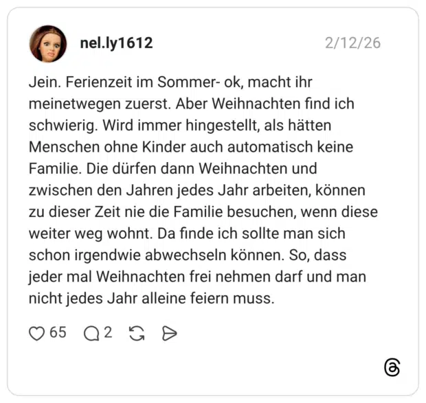 Jein. Ferienzeit im Sommer- ok, macht ihr meinetwegen zuerst. Aber Weihnachten find ich schwierig. Wird immer hingestellt, als hätten Menschen ohne Kinder auch automatisch keine Familie. Die dürfen dann Weihnachten und zwischen den Jahren jedes Jahr arbeiten, können zu dieser Zeit nie die Familie besuchen, wenn diese weiter weg wohnt. Da finde ich sollte man sich schon irgendwie abwechseln können. So, dass jeder mal Weihnachten frei nehmen darf und man nicht jedes Jahr alleine feiern muss.