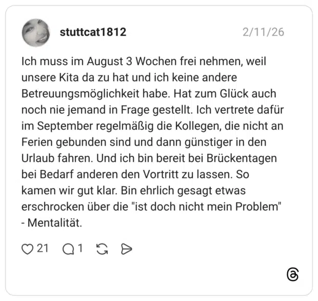 Ich muss im August 3 Wochen frei nehmen, weil unsere Kita da zu hat und ich keine andere Betreuungsmöglichkeit habe. Hat zum Glück auch noch nie jemand in Frage gestellt. Ich vertrete dafür im September regelmäßig die Kollegen, die nicht an Ferien gebunden sind und dann günstiger in den Urlaub fahren. Und ich bin bereit bei Brückentagen bei Bedarf anderen den Vortritt zu lassen. So kamen wir gut klar. Bin ehrlich gesagt etwas erschrocken über die "ist doch nicht mein Problem" - Mentalitat.