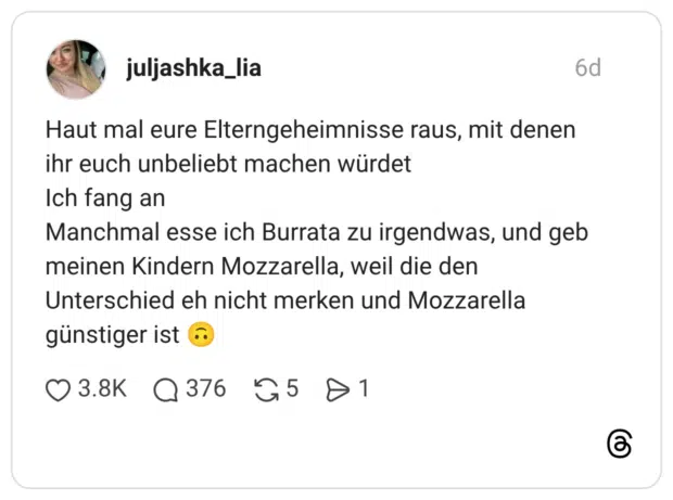 Haut mal eure Elterngeheimnisse raus, mit denen ihr euch unbeliebt machen würdet Ich fang an Manchmal esse ich Burrata zu irgendwas, und geb meinen Kindern Mozzarella, weil die den Unterschied eh nicht merken und Mozzarella günstiger ist 🙃