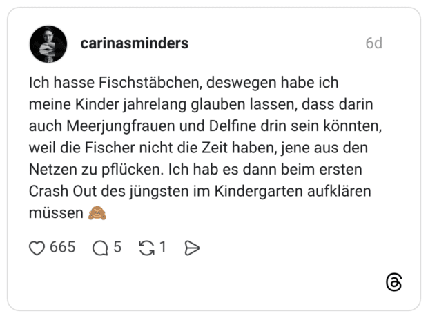 Ich hasse Fischstäbchen, deswegen habe ich meine Kinder jahrelang glauben lassen, dass darin auch Meerjungfrauen und Delfine drin sein könnten, weil die Fischer nicht die Zeit haben, jene aus den Netzen zu pflücken. Ich hab es dann beim ersten Crash Out des jüngsten im Kindergarten aufklären müssen 🙈