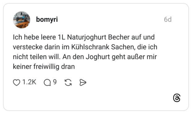 bomyri 6 Tage Ich hebe leere 1L Naturjoghurt Becher auf und verstecke darin im Kühlschrank Sachen, die ich nicht teilen will. An den Joghurt geht außer mir keiner freiwillig dran