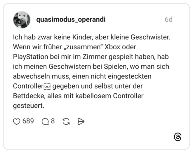Ich hab zwar keine Kinder, aber kleine Geschwister. Wenn wir früher „zusammen“ Xbox oder PlayStation bei mir im Zimmer gespielt haben, hab ich meinen Geschwistern bei Spielen, wo man sich abwechseln muss, einen nicht eingesteckten Controller gegeben und selbst unter der Bettdecke, alles mit kabellosem Controller gesteuert.