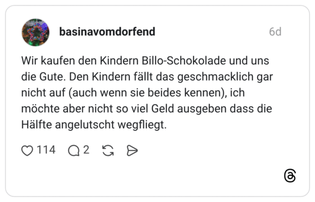 Wir kaufen den Kindern Billo-Schokolade und uns die Gute. Den Kindern fällt das geschmacklich gar nicht auf (auch wenn sie beides kennen), ich möchte aber nicht so viel Geld ausgeben dass die Hälfte angelutscht wegfliegt.