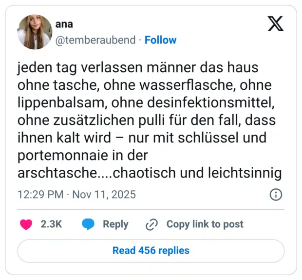 jeden tag verlassen männer das haus ohne tasche, ohne wasserflasche, ohne lippenbalsam, ohne desinfektionsmittel, ohne zusätzlichen pulli für den fall, dass ihnen kalt wird - nur mit schlüssel und portemonnaie in der arschtasche....chaotisch und leichtsinnig