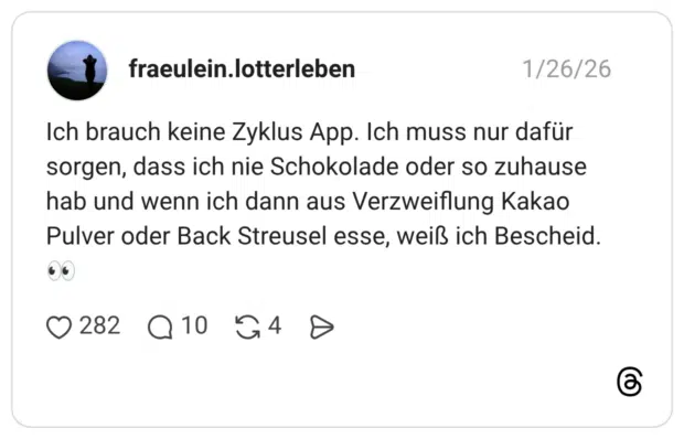 Ich brauch keine Zyklus App. Ich muss nur dafür sorgen, dass ich nie Schokolade oder so zuhause hab und wenn ich dann aus Verzweiflung Kakao Pulver oder Back Streusel esse, weiß ich Bescheid