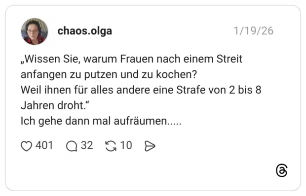 „Wissen Sie, warum Frauen nach einem Streit anfangen zu putzen und zu kochen? Weil ihnen für alles andere eine Strafe von 2 bis 8 Jahren droht." Ich gehe dann mal aufräumen.....