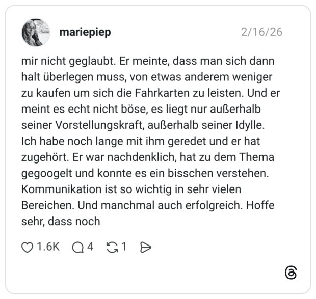 mir nicht geglaubt. Er meinte, dass man sich dann halt überlegen muss, von etwas anderem weniger zu kaufen um sich die Fahrkarten zu leisten. Und er meint es echt nicht böse, es liegt nur außerhalb seiner Vorstellungskraft, außerhalb seiner Idylle. Ich habe noch lange mit ihm geredet und er hat zugehört. Er war nachdenklich, hat zu dem Thema gegoogelt und konnte es ein bisschen verstehen. Kommunikation ist so wichtig in sehr vielen Bereichen. Und manchmal auch erfolgreich. Hoffe sehr, dass noch