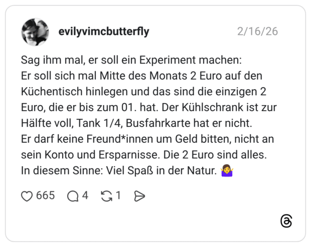 Sag ihm mal, er soll ein Experiment machen: Er soll sich mal Mitte des Monats 2 Euro auf den Küchentisch hinlegen und das sind die einzigen 2 Euro, die er bis zum 01. hat. Der Kühlschrank ist zur Hälfte voll, Tank 1/4, Busfahrkarte hat er nicht. Er darf keine Freund*innen um Geld bitten, nicht an sein Konto und Ersparnisse. Die 2 Euro sind alles. In diesem Sinne: Viel Spaß in der Natur.