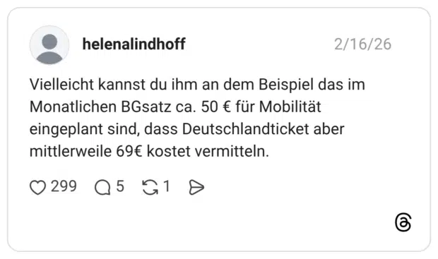 Vielleicht kannst du ihm an dem Beispiel das im Monatlichen BGsatz ca. 50 € für Mobilität eingeplant sind, dass Deutschlandticket aber mittlerweile 69€ kostet vermitteln.