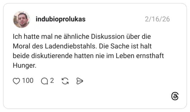 Ich hatte mal ne ähnliche Diskussion über die Moral des Ladendiebstahls. Die Sache ist halt beide diskutierende hatten nie im Leben ernsthaft Hunger.