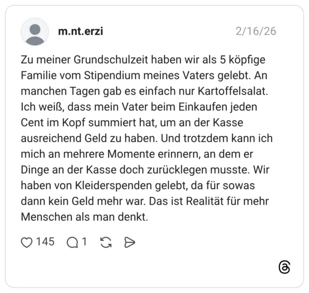 Zu meiner Grundschulzeit haben wir als 5 köpfige Familie vom Stipendium meines Vaters gelebt. An manchen Tagen gab es einfach nur Kartoffelsalat. Ich weiß, dass mein Vater beim Einkaufen jeden Cent im Kopf summiert hat, um an der Kasse ausreichend Geld zu haben. Und trotzdem kann ich mich an mehrere Momente erinnern, an dem er Dinge an der Kasse doch zurücklegen musste. Wir haben von Kleiderspenden gelebt, da für sowas dann kein Geld mehr war. Das ist Realität für mehr Menschen als man denkt.