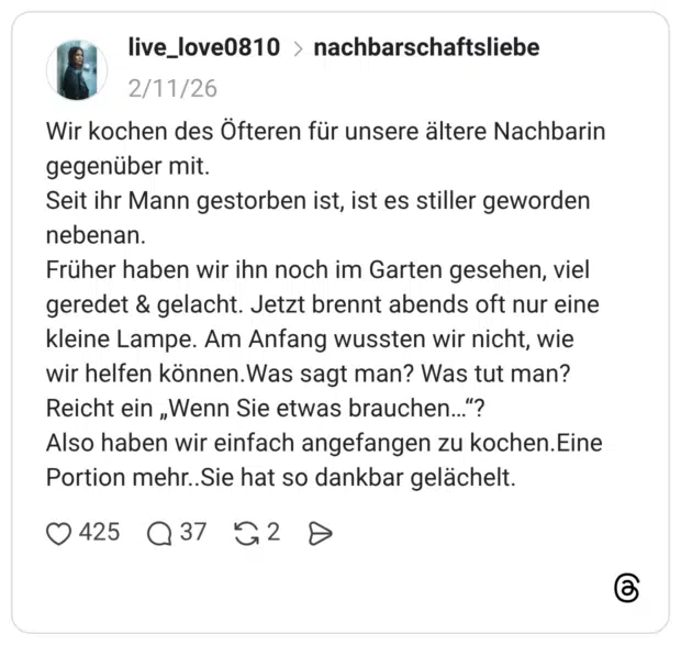Wir kochen des Öfteren für unsere ältere Nachbarin gegenüber mit. Seit ihr Mann gestorben ist, ist es stiller geworden nebenan. Früher haben wir ihn noch im Garten gesehen, viel geredet & gelacht. Jetzt brennt abends oft nur eine kleine Lampe. Am Anfang wussten wir nicht, wie wir helfen können. Was sagt man? Was tut man? Reicht ein „Wenn Sie etwas brauchen.."? Also haben wir einfach angefangen zu kochen.Eine Portion mehr..Sie hat so dankbar gelächelt.