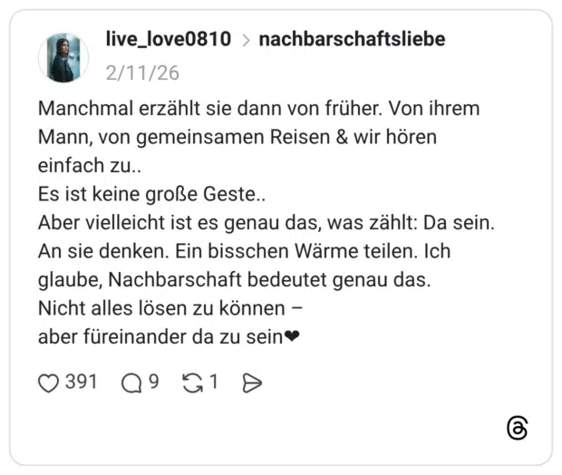 Manchmal erzählt sie dann von früher. Von ihrem Mann, von gemeinsamen Reisen & wir hören einfach zu.. Es ist keine große Geste.. Aber vielleicht ist es genau das, was zählt: Da sein. An sie denken. Ein bisschen Wärme teilen. Ich glaube, Nachbarschaft bedeutet genau das. Nicht alles lösen zu können - aber füreinander da zu sein