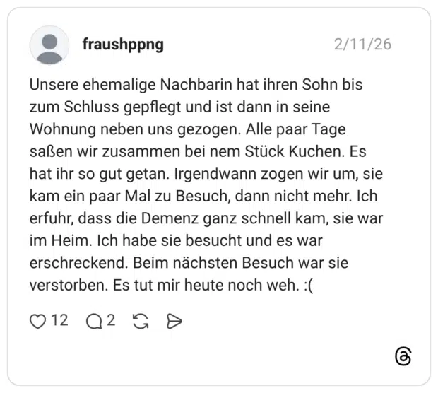 Unsere ehemalige Nachbarin hat ihren Sohn bis zum Schluss gepflegt und ist dann in seine Wohnung neben uns gezogen. Alle paar Tage saßen wir zusammen bei nem Stück Kuchen. Es hat ihr so gut getan. Irgendwann zogen wir um, sie kam ein paar Mal zu Besuch, dann nicht mehr. Ich erfuhr, dass die Demenz ganz schnell kam, sie war im Heim. Ich habe sie besucht und es war erschreckend. Beim nächsten Besuch war sie verstorben. Es tut mir heute noch weh. :