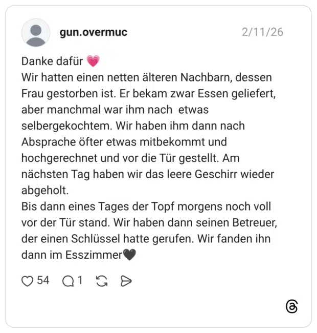 Danke dafür Wir hatten einen netten älteren Nachbarn, dessen Frau gestorben ist. Er bekam zwar Essen geliefert, aber manchmal war ihm nach etwas selbergekochtem. Wir haben ihm dann nach Absprache öfter etwas mitbekommt und hochgerechnet und vor die Tür gestellt. Am nächsten Tag haben wir das leere Geschirr wieder abgeholt. Bis dann eines Tages der Topf morgens noch voll vor der Tür stand. Wir haben dann seinen Betreuer, der einen Schlüssel hatte gerufen. Wir fanden ihn dann im Esszimmer