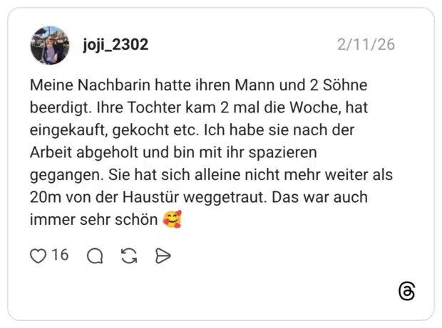 Meine Nachbarin hatte ihren Mann und 2 Söhne beerdigt. Ihre Tochter kam 2 mal die Woche, hat eingekauft, gekocht etc. Ich habe sie nach der Arbeit abgeholt und bin mit ihr spazieren gegangen. Sie hat sich alleine nicht mehr weiter als 20m von der Haustür weggetraut. Das war auch immer sehr schön c