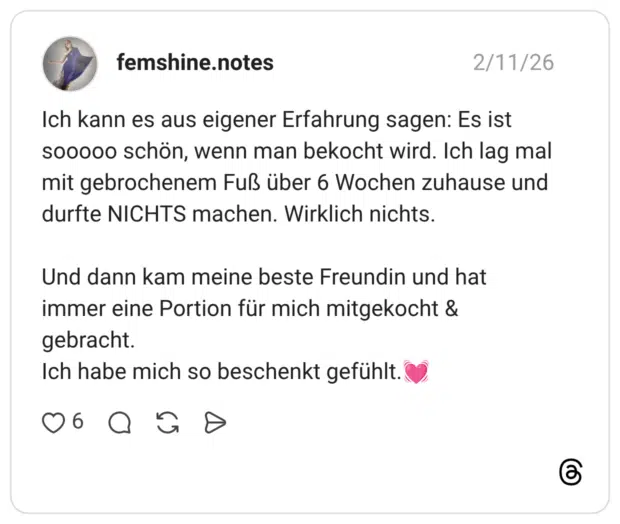 Ich kann es aus eigener Erfahrung sagen: Es ist sooooo schön, wenn man bekocht wird. Ich lag mal mit gebrochenem Fuß über 6 Wochen zuhause und durfte NICHTS machen. Wirklich nichts. Und dann kam meine beste Freundin und hat immer eine Portion für mich mitgekocht & gebracht. Ich habe mich so beschenkt gefühlt.