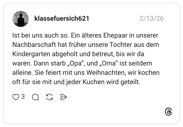 Ist bei uns auch so. Ein älteres Ehepaar in unserer Nachbarschaft hat früher unsere Tochter aus dem Kindergarten abgeholt und betreut, bis wir da waren. Dann starb „Opa", alleine. Sie feiert mit uns Weihnachten, wir kochen oft für sie mit und jeder Kuchen wird geteilt.