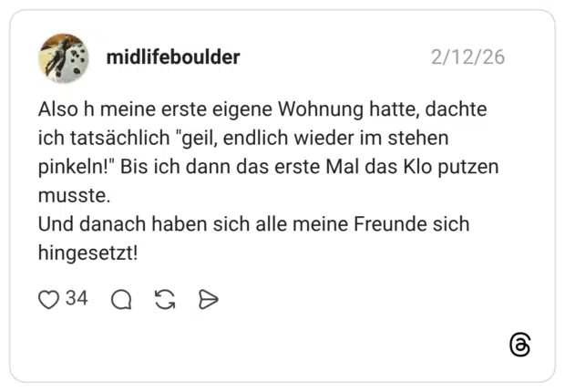Also h meine erste eigene Wohnung hatte, dachte ich tatsächlich "geil, endlich wieder im stehen pinkeln!" Bis ich dann das erste Mal das Klo putzen musste. Und danach haben sich alle meine Freunde sich hingesetzt!