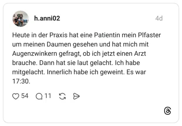 Heute in der Praxis hat eine Patientin mein Plfaster um meinen Daumen gesehen und hat mich mit Augenzwinkern gefragt, ob ich jetzt einen Arzt brauche. Dann hat sie laut gelacht. Ich habe mitgelacht. Innerlich habe ich geweint. Es war
