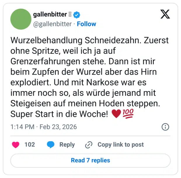 Wurzelbehandlung Schneidezahn. Zuerst ohne Spritze, weil ich ja auf Grenzerfahrungen stehe. Dann ist mir beim Zupfen der Wurzel aber das Hirn explodiert. Und mit Narkose war es immer noch so, als würde jemand mit Steigeisen auf meinen Hoden steppen. Super Start in die Woche!