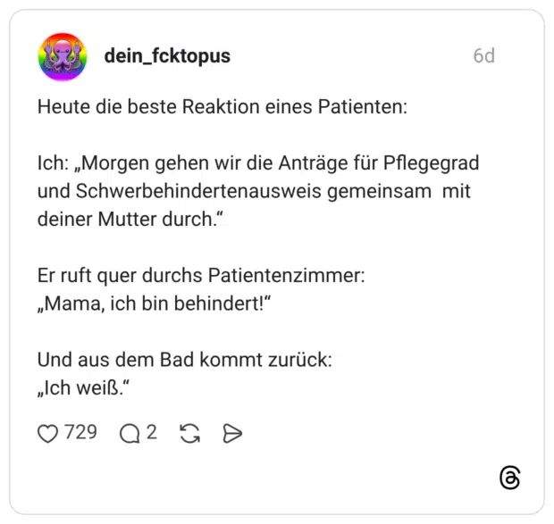 Heute die beste Reaktion eines Patienten: Ich: „Morgen gehen wir die Anträge für Pflegegrad und Schwerbehindertenausweis gemeinsam mit deiner Mutter durch." Er ruft quer durchs Patientenzimmer: „Mama, ich bin behindert!" Und aus dem Bad kommt zurück: "Ich weiß.